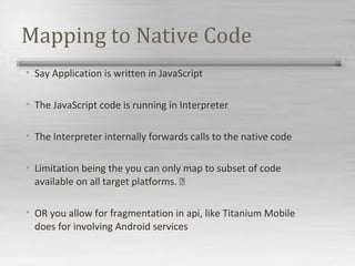 Mapping to Native Code
• Say Application is written in JavaScript
• The JavaScript code is running in Interpreter
• The Interpreter internally forwards calls to the native code
• Limitation being the you can only map to subset of code
available on all target platforms. 
• OR you allow for fragmentation in api, like Titanium Mobile
does for involving Android services
 