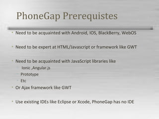 PhoneGap Prerequistes
• Need to be acquainted with Android, IOS, BlackBerry, WebOS
• Need to be expert at HTML/Javascript or framework like GWT
• Need to be acquainted with JavaScript libraries like
• Ionic ,Angular.js
• Prototype
• Etc
• Or Ajax framework like GWT
• Use existing IDEs like Eclipse or Xcode, PhoneGap has no IDE
 