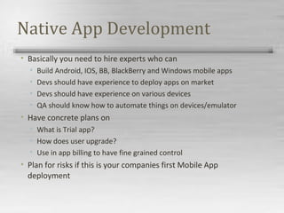 Native App Development
• Basically you need to hire experts who can
• Build Android, IOS, BB, BlackBerry and Windows mobile apps
• Devs should have experience to deploy apps on market
• Devs should have experience on various devices
• QA should know how to automate things on devices/emulator
• Have concrete plans on
• What is Trial app?
• How does user upgrade?
• Use in app billing to have fine grained control
• Plan for risks if this is your companies first Mobile App
deployment
 