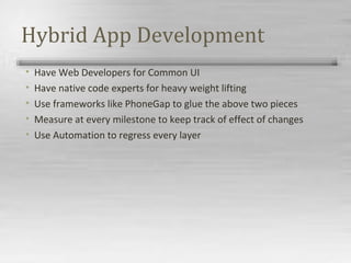 Hybrid App Development
• Have Web Developers for Common UI
• Have native code experts for heavy weight lifting
• Use frameworks like PhoneGap to glue the above two pieces
• Measure at every milestone to keep track of effect of changes
• Use Automation to regress every layer
 
