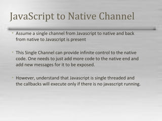 JavaScript to Native Channel
• Assume a single channel from Javascript to native and back
from native to Javascript is present
• This Single Channel can provide infinite control to the native
code. One needs to just add more code to the native end and
add new messages for it to be exposed.
• However, understand that Javascript is single threaded and
the callbacks will execute only if there is no javascript running.
 