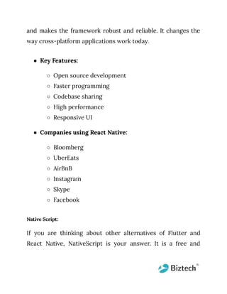 and makes the framework robust and reliable. It changes the
way cross-platform applications work today.
● Key Features:
○ Open source development
○ Faster programming
○ Codebase sharing
○ High performance
○ Responsive UI
● Companies using React Native:
○ Bloomberg
○ UberEats
○ AirBnB
○ Instagram
○ Skype
○ Facebook
Native Script:
If you are thinking about other alternatives of Flutter and
React Native, NativeScript is your answer. It is a free and
 