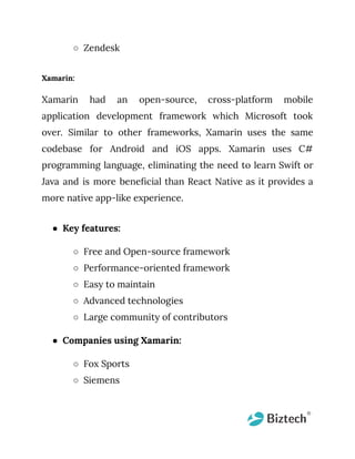 ○ Zendesk
Xamarin:
Xamarin had an open-source, cross-platform mobile
application development framework which Microsoft took
over. Similar to other frameworks, Xamarin uses the same
codebase for Android and iOS apps. Xamarin uses C#
programming language, eliminating the need to learn Swift or
Java and is more beneficial than React Native as it provides a
more native app-like experience.
● Key features:
○ Free and Open-source framework
○ Performance-oriented framework
○ Easy to maintain
○ Advanced technologies
○ Large community of contributors
● Companies using Xamarin:
○ Fox Sports
○ Siemens
 