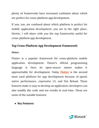 plenty of frameworks have increased confusion about which
are perfect for cross-platform app development.
If you, too, are confused about which platform is perfect for
mobile application development, you are in the right place.
Herein, I will share with you the top frameworks useful for
cross-platform app development.
Top Cross-Platform App Development Framework:
Flutter:
Flutter is a popular framework for cross-platform mobile
application development. Flutter’s official programming
language is Dart; its open-source nature makes it
approachable for development. Today Flutter is the second
most used platform for app development because of speed,
native performance, expressive UI, and Hot Reload. These
features make it easy to develop an application; developers can
also modify the code and see results in real-time. These are
some of the notable features:
● Key Features:
 