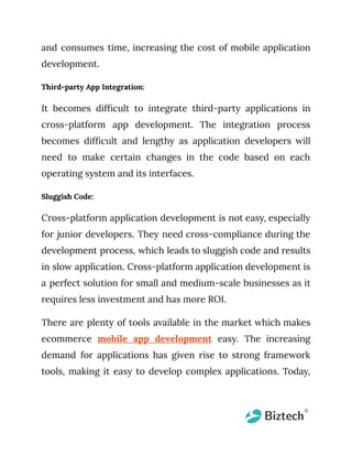 and consumes time, increasing the cost of mobile application
development.
Third-party App Integration:
It becomes difficult to integrate third-party applications in
cross-platform app development. The integration process
becomes difficult and lengthy as application developers will
need to make certain changes in the code based on each
operating system and its interfaces.
Sluggish Code:
Cross-platform application development is not easy, especially
for junior developers. They need cross-compliance during the
development process, which leads to sluggish code and results
in slow application. Cross-platform application development is
a perfect solution for small and medium-scale businesses as it
requires less investment and has more ROI.
There are plenty of tools available in the market which makes
ecommerce mobile app development easy. The increasing
demand for applications has given rise to strong framework
tools, making it easy to develop complex applications. Today,
 