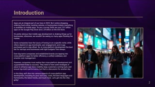 2
Apps are an integral part of our lives in 2025. Be it online shopping,
ordering food online, tracking calories, or buying plane tickets, everything
is available on mobile apps. As per a survey, there are over 2.61 billion
apps on the Google Play Store and 2.29 billion on the iOS Store.
It's pretty obvious that mobile app development is shaking things up for
businesses; otherwise, we wouldn't be seeing so many apps flooding the
market.
Some companies have the luxury of honing in on a specific niche, while
others depend on app downloads, user engagement, and in-app
purchases just to stay afloat. So, is cross-platform development the best
bet for startups and businesses with tight budgets? Not always.
Even big-name companies and established brands are tapping into
cross-platform apps for better efficiency, a unified codebase, and
smarter cost management.
However, companies must realize that cross-platform development isn't
a guaranteed ticket to success. They need to have solid strategies in
place to enhance app store visibility, keep customers coming back, and
ensure top-notch performance, but that's a discussion for another day.
In this blog, we’ll dive into various aspects of cross-platform app
development, including its pros and cons, costs, the best languages and
frameworks, the latest trends, and much more. Let’s get into the nitty-
gritty!
Introduction
 