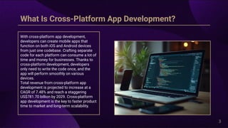 3
With cross-platform app development,
developers can create mobile apps that
function on both iOS and Android devices
from just one codebase. Crafting separate
code for each platform can consume a lot of
time and money for businesses. Thanks to
cross-platform development, developers
only need to write the code once, and the
app will perform smoothly on various
devices.
Total revenue from cross-platform app
development is projected to increase at a
CAGR of 7.48% and reach a staggering
US$781.70 billion by 2029. Cross-platform
app development is the key to faster product
time to market and long-term scalability.
What Is Cross-Platform App Development?
 