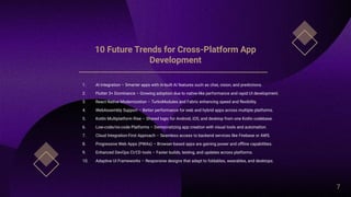 10 Future Trends for Cross-Platform App
Development
1. AI Integration – Smarter apps with in-built AI features such as chat, vision, and predictions.
2. Flutter 3+ Dominance – Growing adoption due to native-like performance and rapid UI development.
3. React Native Modernization – TurboModules and Fabric enhancing speed and flexibility.
4. WebAssembly Support – Better performance for web and hybrid apps across multiple platforms.
5. Kotlin Multiplatform Rise – Shared logic for Android, iOS, and desktop from one Kotlin codebase.
6. Low-code/no-code Platforms – Democratizing app creation with visual tools and automation.
7. Cloud Integration-First Approach – Seamless access to backend services like Firebase or AWS.
8. Progressive Web Apps (PWAs) – Browser-based apps are gaining power and offline capabilities.
9. Enhanced DevOps CI/CD tools – Faster builds, testing, and updates across platforms.
10. Adaptive UI Frameworks – Responsive designs that adapt to foldables, wearables, and desktops.
7
 