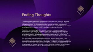 Ending Thoughts
Cross-platform app development may seem like a shortcut to many individuals. Writing a
single code for all platforms, speedier development, quicker product to market, and lower
costs are the benefits, but companies must also consider the cons of cross-platform
development. Compared to native apps, cross-platform apps usually don’t match the level of
performance in terms of speed, memory usage, and animation smoothness.
The solution lies in adopting a hybrid approach where one leverages cross-platform
development for basic features and writes custom code only when required. Developers
must use mature frameworks like Flutter and React Native. While Flutter is great for high-
performance UIs, React Native allows developers to write a large chunk of the code in
JavaScript or TypeScript. Not only does this enable the reuse of 90 to 95 percent of the code,
but it also speeds up development while cutting costs. Rigorous testing is also a must.
Does this sound like too much work for you? No worries, Hyperlink InfoSystem is a reputed
cross-platform app development service provider with 12+ years of industry experience. With
hard work, determination, and perseverance, we have accomplished over 5000+ projects in
the last decade. Our clientele, consisting of 2000+ companies, can vouch for our efficiency
and professionalism. Speak with one of our experts to see what we can do for you.
8
 