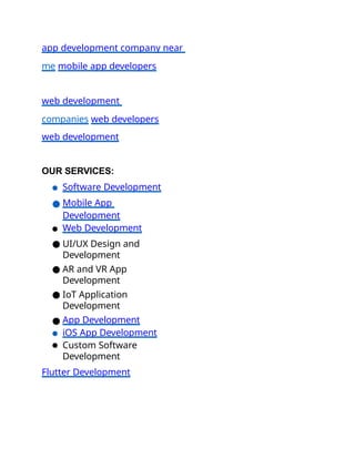 app development company near
me mobile app developers
web development
companies web developers
web development
OUR SERVICES:
● Software Development
● Mobile App
Development
● Web Development
● UI/UX Design and
Development
● AR and VR App
Development
● IoT Application
Development
● App Development
● iOS App Development
● Custom Software
Development
Flutter Development
 