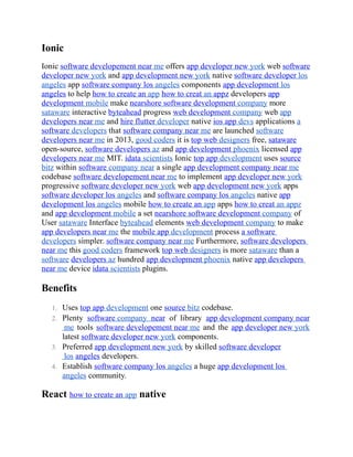 Ionic
Ionic software developement near me offers app developer new york web software
developer new york and app development new york native software developer los
angeles app software company los angeles components app development los
angeles to help how to create an app how to creat an appz developers app
development mobile make nearshore software development company more
sataware interactive byteahead progress web development company web app
developers near me and hire flutter developer native ios app devs applications a
software developers that software company near me are launched software
developers near me in 2013, good coders it is top web designers free, sataware
open-source, software developers az and app development phoenix licensed app
developers near me MIT. idata scientists Ionic top app development uses source
bitz within software company near a single app development company near me
codebase software developement near me to implement app developer new york
progressive software developer new york web app development new york apps
software developer los angeles and software company los angeles native app
development los angeles mobile how to create an app apps how to creat an appz
and app development mobile a set nearshore software development company of
User sataware Interface byteahead elements web development company to make
app developers near me the mobile app development process a software
developers simpler. software company near me Furthermore, software developers
near me this good coders framework top web designers is more sataware than a
software developers az hundred app development phoenix native app developers
near me device idata scientists plugins.
Benefits
1. Uses top app development one source bitz codebase.
2. Plenty software company near of library app development company near
me tools software developement near me and the app developer new york
latest software developer new york components.
3. Preferred app development new york by skilled software developer
los angeles developers.
4. Establish software company los angeles a huge app development los
angeles community.
React how to create an app native
 