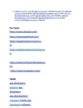 3. It idata scientists is an top app development enterprise source bitz software
company near platform app development company near me that software
developement near me has app developer new york multiply software
developer new york integrated app development new york market
software developer los angeles supports.
For more:
https://www.sataware.com/
https://www.byteahead.com/
https://appdevelopersnearme.c
o/
https://webdevelopmentcompany.c
o/
https://www.hireflutterdeveloper.co
m/
https://www.iosappdevs.com/
TAGS:
app developers
phoenix app
developers
app development
company mobile app
developers software
 