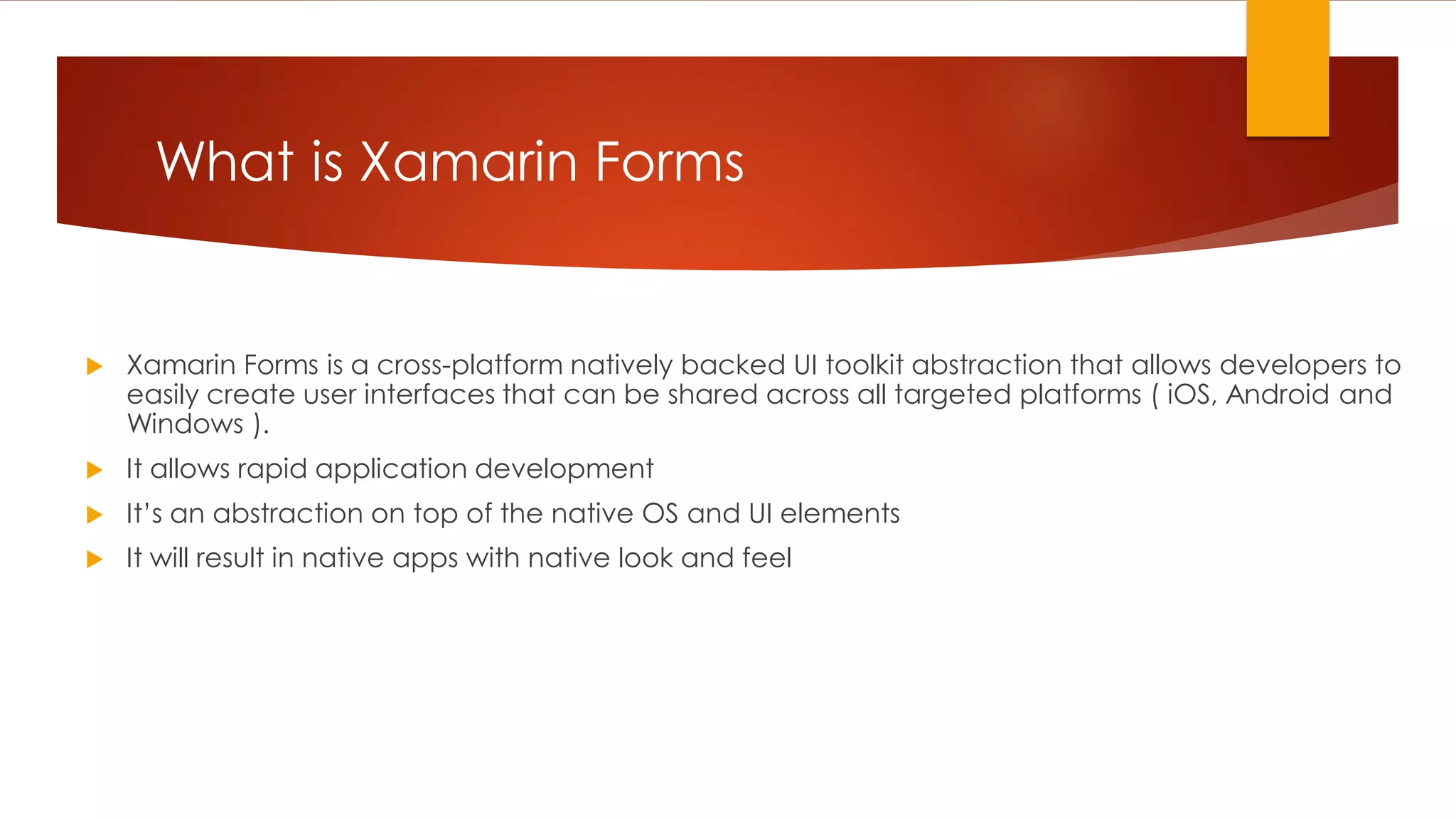  Xamarin Forms is a cross-platform natively backed UI toolkit abstraction that allows developers to easily create user interfaces that can be shared across all targeted platforms ( iOS, Android and Windows ).  It allows rapid application development  It’s an abstraction on top of the native OS and UI elements  It will result in native apps with native look and feel What is Xamarin Forms 