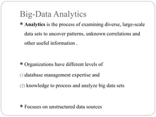 Big-Data Analytics
Analytics is the process of examining diverse, large-scale
data sets to uncover patterns, unknown correlations and
other useful information .
Organizations have different levels of
(1)database management expertise and
(2) knowledge to process and analyze big data sets
Focuses on unstructured data sources
 