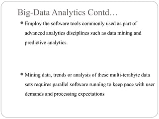 Big-Data Analytics Contd…
Employ the software tools commonly used as part of
advanced analytics disciplines such as data mining and
predictive analytics.
Mining data, trends or analysis of these multi-terabyte data
sets requires parallel software running to keep pace with user
demands and processing expectations
 