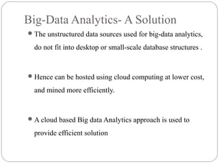 Big-Data Analytics- A Solution
The unstructured data sources used for big-data analytics,
do not fit into desktop or small-scale database structures .
Hence can be hosted using cloud computing at lower cost,
and mined more efficiently.
A cloud based Big data Analytics approach is used to
provide efficient solution
 