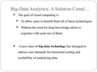 Big-Data Analytics- A Solution Contd…
 The goal of cloud computing is
 To allow users to benefit from all of these technologies
 Without the need for deep knowledge about or
expertise with each one of them.
 A new class of big-data technology has emerged to
address user demands for horizontal scaling and
availability of underlying data.
 
