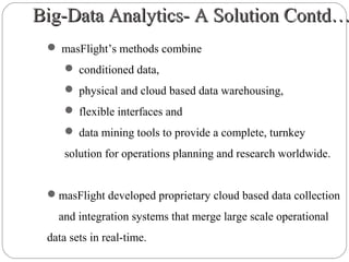 Big-Data Analytics- A Solution Contd…Big-Data Analytics- A Solution Contd…
 masFlight’s methods combine
 conditioned data,
 physical and cloud based data warehousing,
 flexible interfaces and
 data mining tools to provide a complete, turnkey
solution for operations planning and research worldwide.
masFlight developed proprietary cloud based data collection
and integration systems that merge large scale operational
data sets in real-time.
 