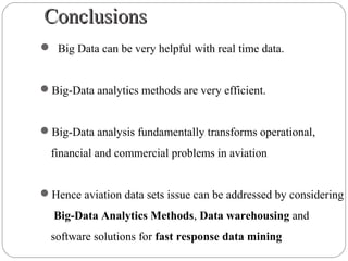 ConclusionsConclusions
 Big Data can be very helpful with real time data.
Big-Data analytics methods are very efficient.
Big-Data analysis fundamentally transforms operational,
financial and commercial problems in aviation
Hence aviation data sets issue can be addressed by considering
Big-Data Analytics Methods, Data warehousing and
software solutions for fast response data mining
 