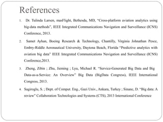 References
1. Dr. Tulinda Larsen, masFlight, Bethesda, MD, “Cross-platform aviation analytics using
big-data methods”, IEEE Integrated Communications Navigation and Surveillance (ICNS)
Conference, 2013.
2. Samet Ayhan, Boeing Research & Technology, Chantilly, Virginia Johnathan Pesce,
Embry-Riddle Aeronautical University, Daytona Beach, Florida “Predictive analytics with
aviation big data” IEEE Integrated Communications Navigation and Surveillance (ICNS)
Conference,2013.
3. Zheng, Zibin ; Zhu, Jieming ; Lyu, Michael R. “Service-Generated Big Data and Big
Data-as-a-Service: An Overview” Big Data (BigData Congress), IEEE International
Congress, 2013.
4. Sagiroglu, S. ; Dept. of Comput. Eng., Gazi Univ., Ankara, Turkey ; Sinanc, D. “Big data: A
review” Collaboration Technologies and Systems (CTS), 2013 International Conference
 
