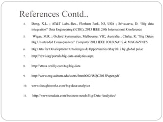 References Contd..
4. Dong, X.L. ; AT&T Labs.-Res., Florham Park, NJ, USA ; Srivastava, D. “Big data
integration” Data Engineering (ICDE), 2013 IEEE 29th International Conference
5. Wigan, M.R. ; Oxford Systematics, Melbourne, VIC, Australia ; Clarke, R. “Big Data's
Big Unintended Consequences” Computer 2013 IEEE JOURNALS & MAGAZINES
6. Big Data for Development: Challenges & Opportunities May2012 by global pulse
7. http://tdwi.org/portals/big-data-analytics.aspx
8. http://strata.oreilly.com/tag/big-data
9. http://www.eng.auburn.edu/users/fmm0002/ISQC2013Paper.pdf
10. www.thoughtworks.com/big-data-analytics
11. http://www.teradata.com/business-needs/Big-Data-Analytics/
 