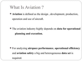 What Is Aviation ?
Aviation is defined as the design , development, production,
operation and use of aircraft.
The aviation industry highly depends on data for operational
planning and execution.
For analyzing airspace performance, operational efficiency
and aviation safety a big and heterogeneous data set is
required.
 