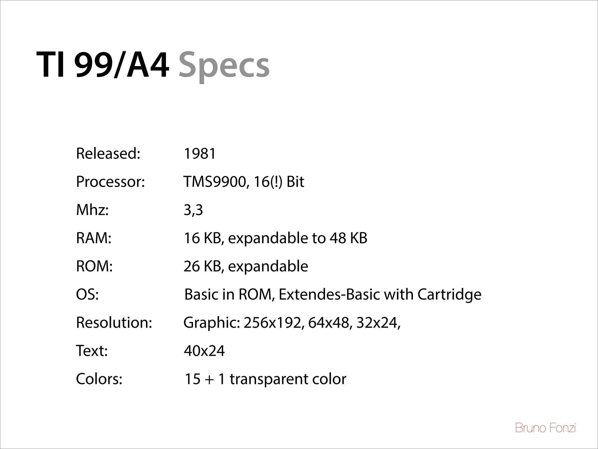 TI 99/A4 Specs
	


Released:

1981

Processor:

TMS9900, 16(!) Bit

Mhz:

3,3

RAM:

16 KB, expandable to 48 KB 	


ROM:

26 KB, expandable

OS:

Basic in ROM, Extendes-Basic with Cartridge	


Resolution:

Graphic: 256x192, 64x48, 32x24,

Text:

40x24

Colors:

15 + 1 transparent color

	


	


Bruno Fonzi

 