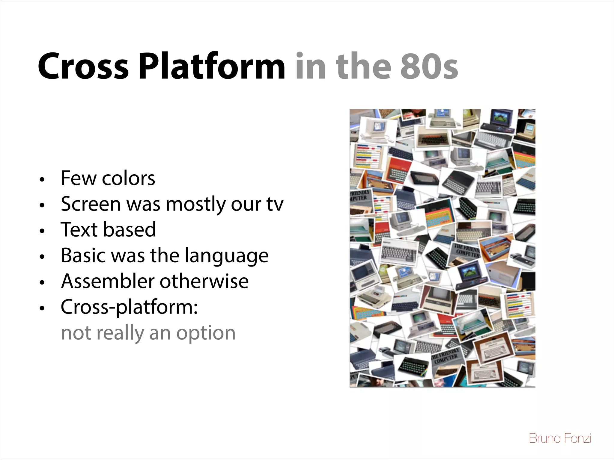 Cross Platform in the 80s
•
•
•
•
•
•

Few colors	

Screen was mostly our tv	

Text based	

Basic was the language	

Assembler otherwise	

Cross-platform:
not really an option

Bruno Fonzi

 