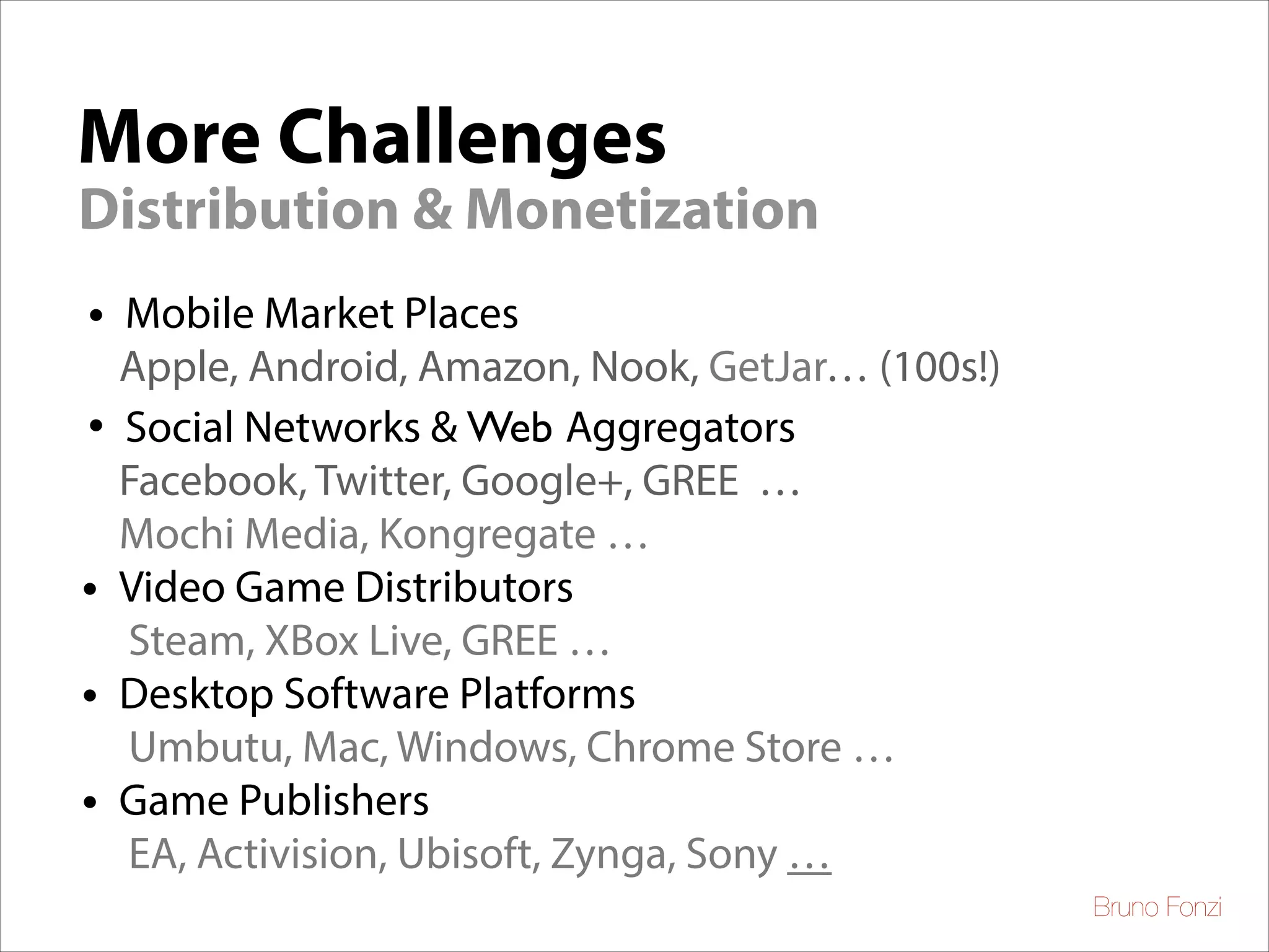 More Challenges
Distribution & Monetization
•
•
•
•
•

Mobile Market Places
Apple, Android, Amazon, Nook, GetJar… (100s!)	

Social Networks & Web Aggregators
Facebook, Twitter, Google+, GREE …	

Mochi Media, Kongregate …
Video Game Distributors	

Steam, XBox Live, GREE …
Desktop Software Platforms	

Umbutu, Mac, Windows, Chrome Store …
Game Publishers	

EA, Activision, Ubisoft, Zynga, Sony …
Bruno Fonzi

 