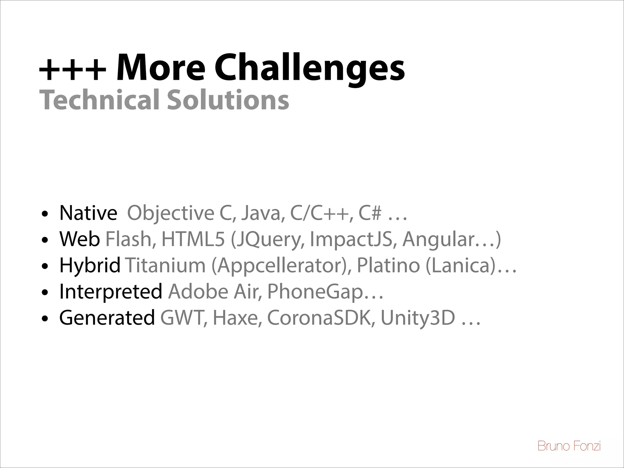+++ More Challenges
Technical Solutions

•
•
•
•
•

Native Objective C, Java, C/C++, C# …	

Web Flash, HTML5 (JQuery, ImpactJS, Angular…)	

Hybrid Titanium (Appcellerator), Platino (Lanica)…	

Interpreted Adobe Air, PhoneGap…	

Generated GWT, Haxe, CoronaSDK, Unity3D …

Bruno Fonzi

 