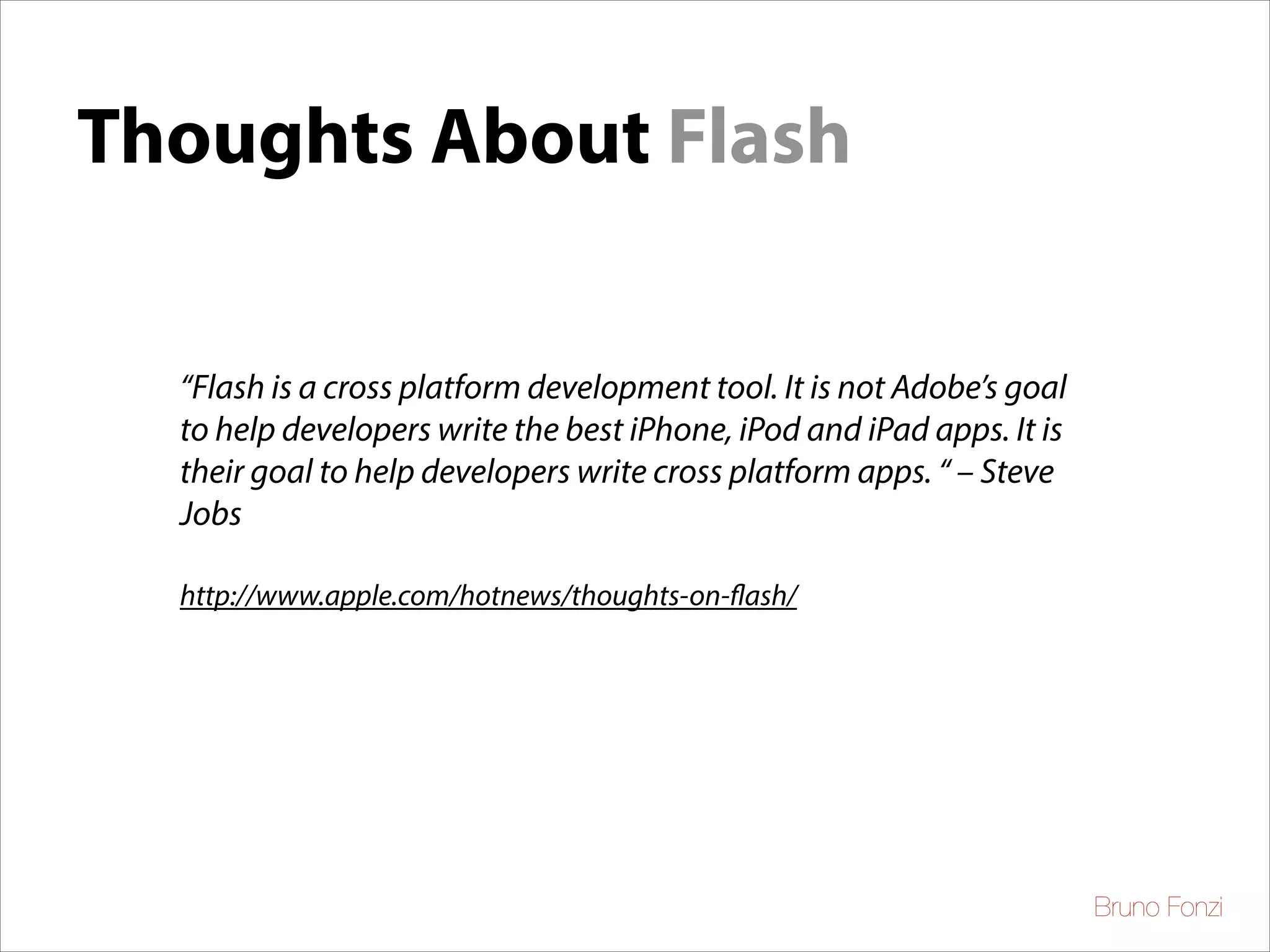 Thoughts About Flash
“Flash is a cross platform development tool. It is not Adobe’s goal
to help developers write the best iPhone, iPod and iPad apps. It is
their goal to help developers write cross platform apps. “ – Steve
Jobs	

!
http://www.apple.com/hotnews/thoughts-on-flash/

Bruno Fonzi

 