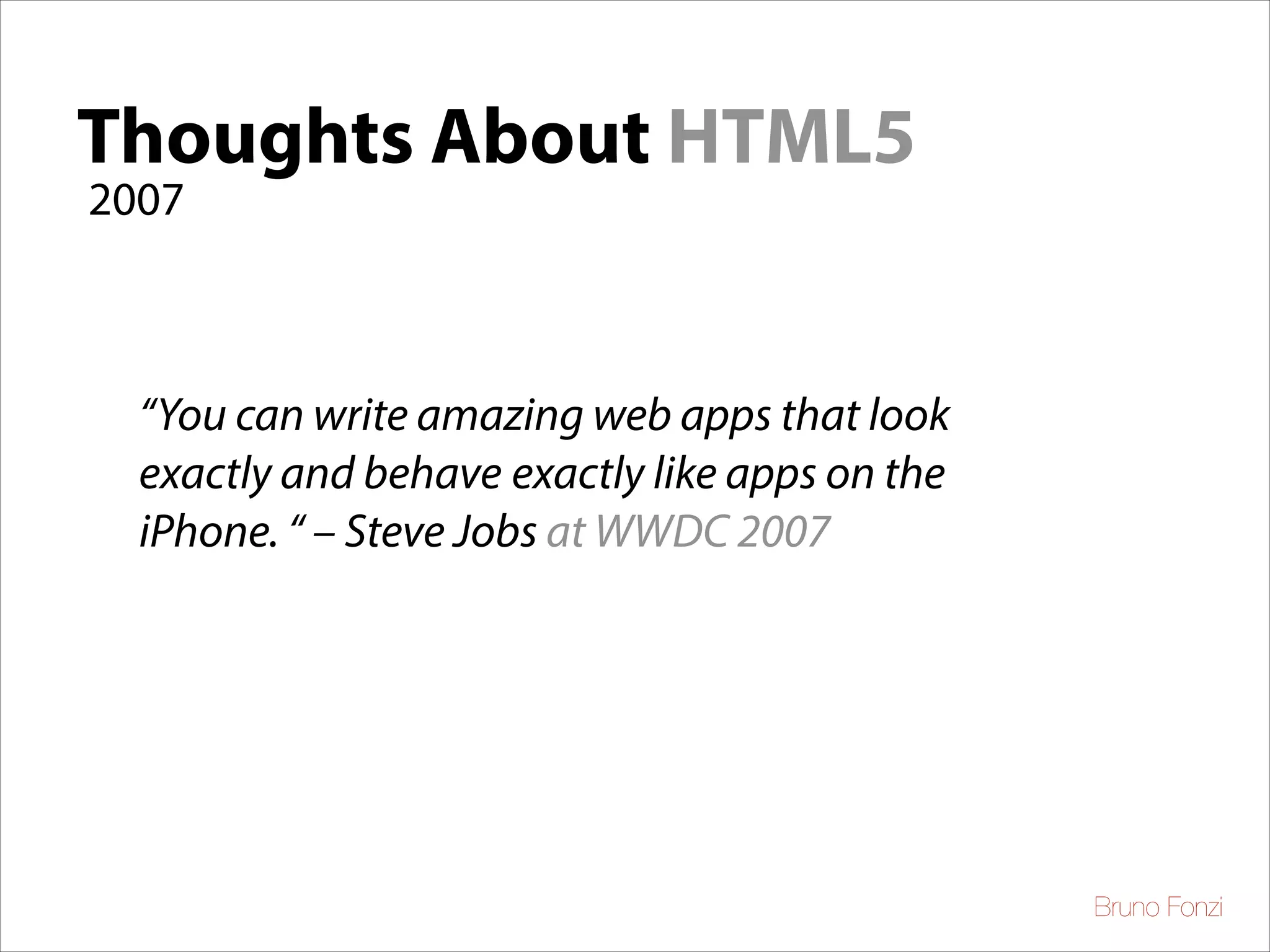Thoughts About HTML5
2007
Thoughts About
“You can write amazing web apps that look
exactly and behave exactly like apps on the
iPhone. “ – Steve Jobs at WWDC 2007

Bruno Fonzi

 