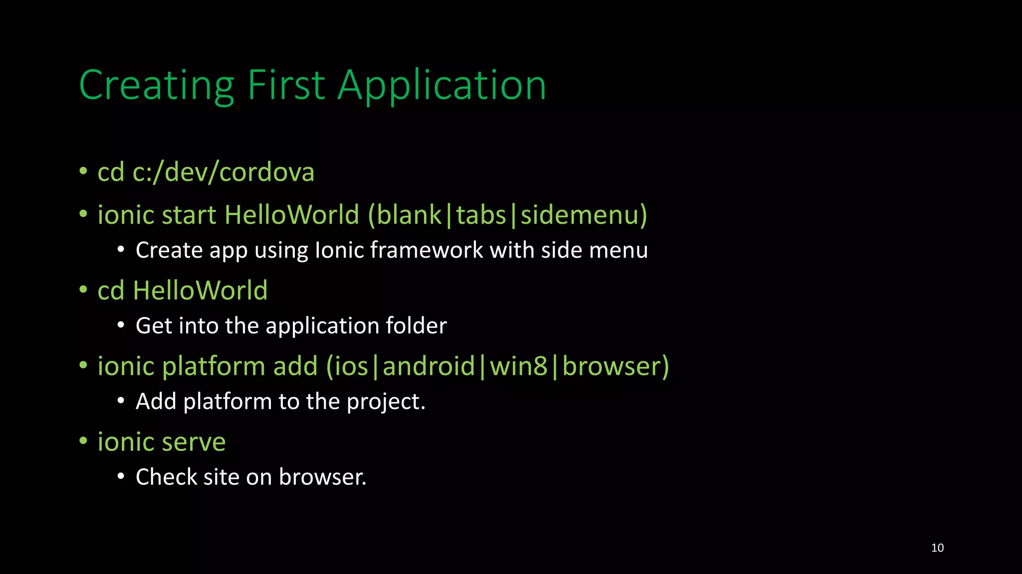 Creating First Application
• cd c:/dev/cordova
• ionic start HelloWorld (blank|tabs|sidemenu)
• Create app using Ionic framework with side menu
• cd HelloWorld
• Get into the application folder
• ionic platform add (ios|android|win8|browser)
• Add platform to the project.
• ionic serve
• Check site on browser.
10
 
