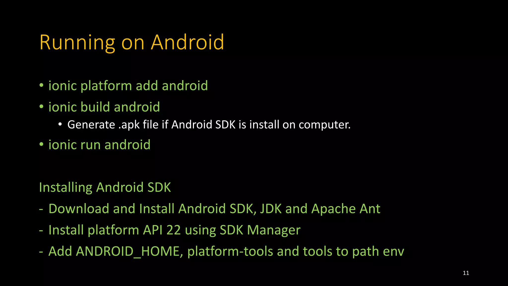 Running on Android
• ionic platform add android
• ionic build android
• Generate .apk file if Android SDK is install on computer.
• ionic run android
Installing Android SDK
- Download and Install Android SDK, JDK and Apache Ant
- Install platform API 22 using SDK Manager
- Add ANDROID_HOME, platform-tools and tools to path env
11
 