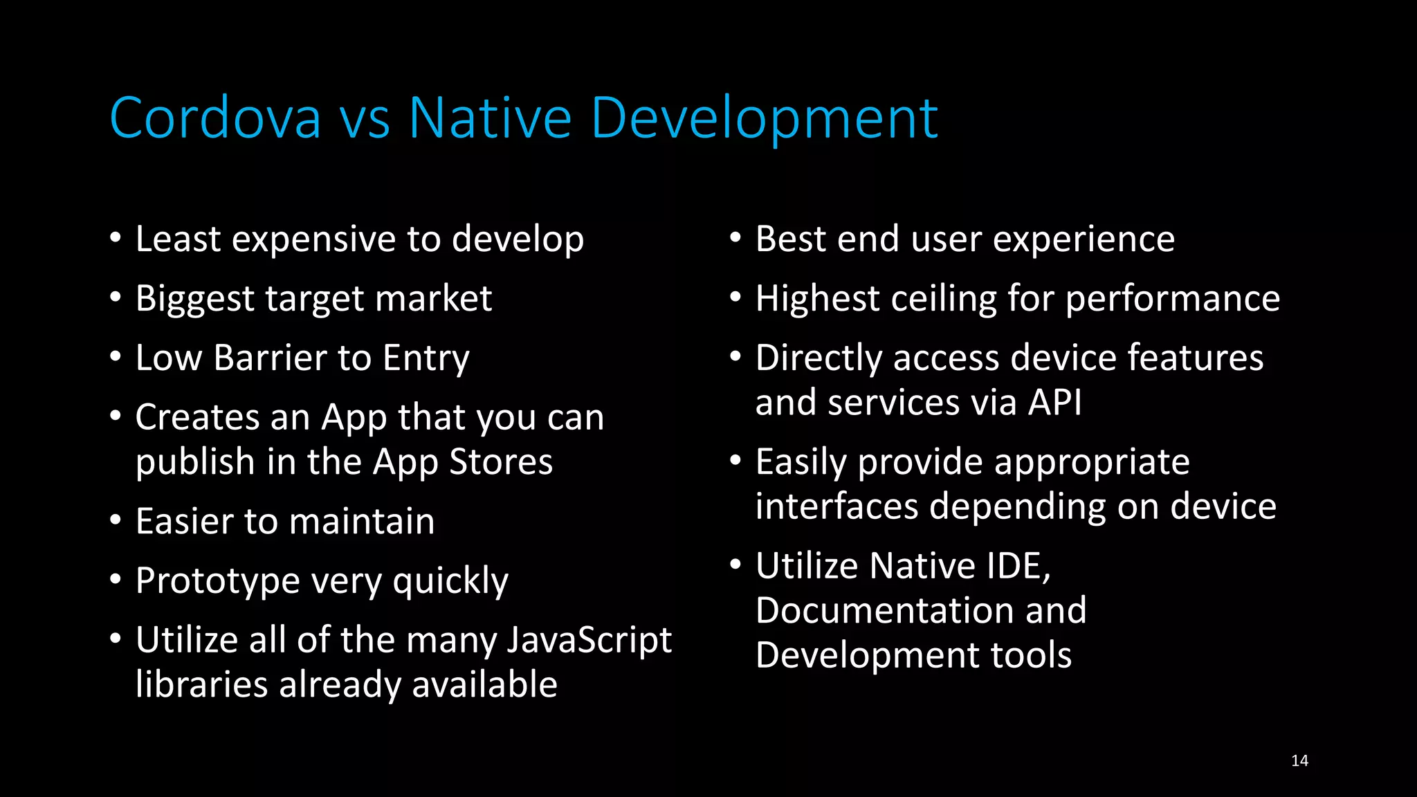 Cordova vs Native Development
• Least expensive to develop
• Biggest target market
• Low Barrier to Entry
• Creates an App that you can
publish in the App Stores
• Easier to maintain
• Prototype very quickly
• Utilize all of the many JavaScript
libraries already available
• Best end user experience
• Highest ceiling for performance
• Directly access device features
and services via API
• Easily provide appropriate
interfaces depending on device
• Utilize Native IDE,
Documentation and
Development tools
14
 