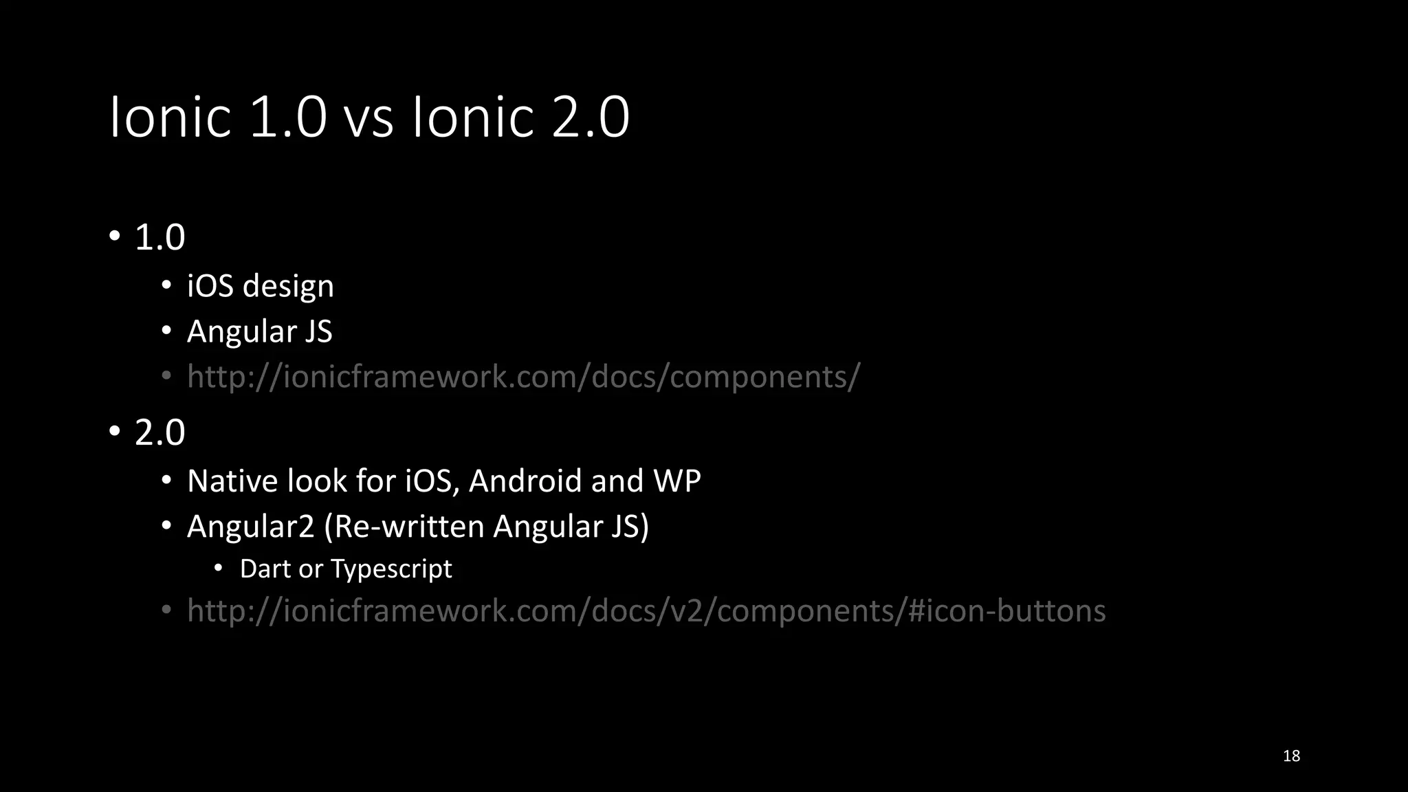 Ionic 1.0 vs Ionic 2.0
• 1.0
• iOS design
• Angular JS
• http://ionicframework.com/docs/components/
• 2.0
• Native look for iOS, Android and WP
• Angular2 (Re-written Angular JS)
• Dart or Typescript
• http://ionicframework.com/docs/v2/components/#icon-buttons
18
 