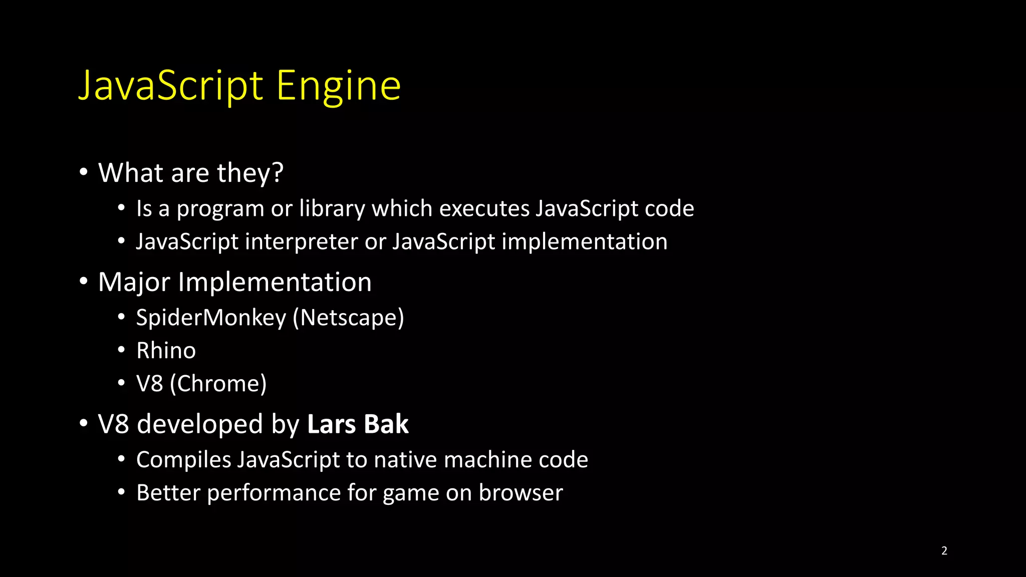 JavaScript Engine
• What are they?
• Is a program or library which executes JavaScript code
• JavaScript interpreter or JavaScript implementation
• Major Implementation
• SpiderMonkey (Netscape)
• Rhino
• V8 (Chrome)
• V8 developed by Lars Bak
• Compiles JavaScript to native machine code
• Better performance for game on browser
2
 