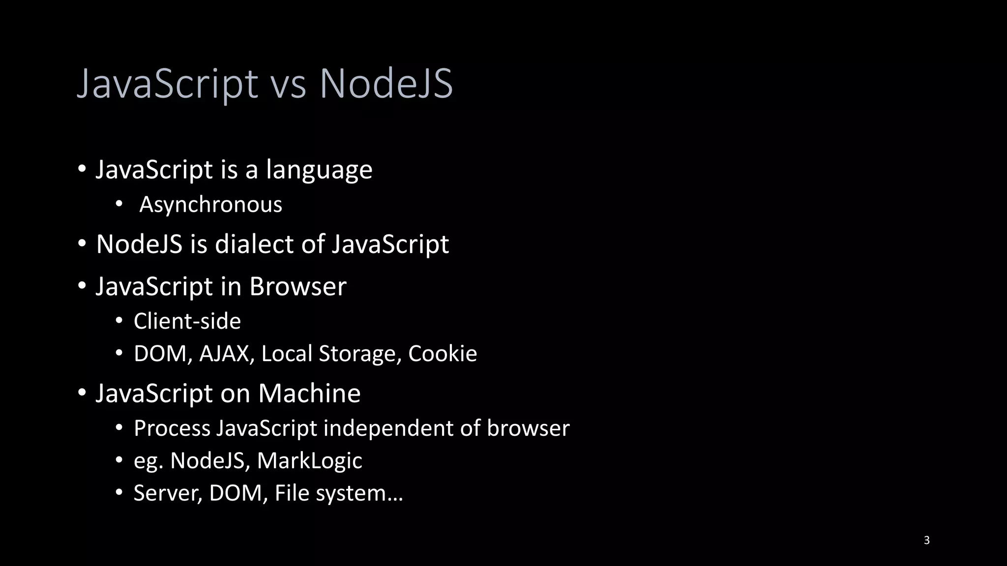 JavaScript vs NodeJS
• JavaScript is a language
• Asynchronous
• NodeJS is dialect of JavaScript
• JavaScript in Browser
• Client-side
• DOM, AJAX, Local Storage, Cookie
• JavaScript on Machine
• Process JavaScript independent of browser
• eg. NodeJS, MarkLogic
• Server, DOM, File system…
3
 