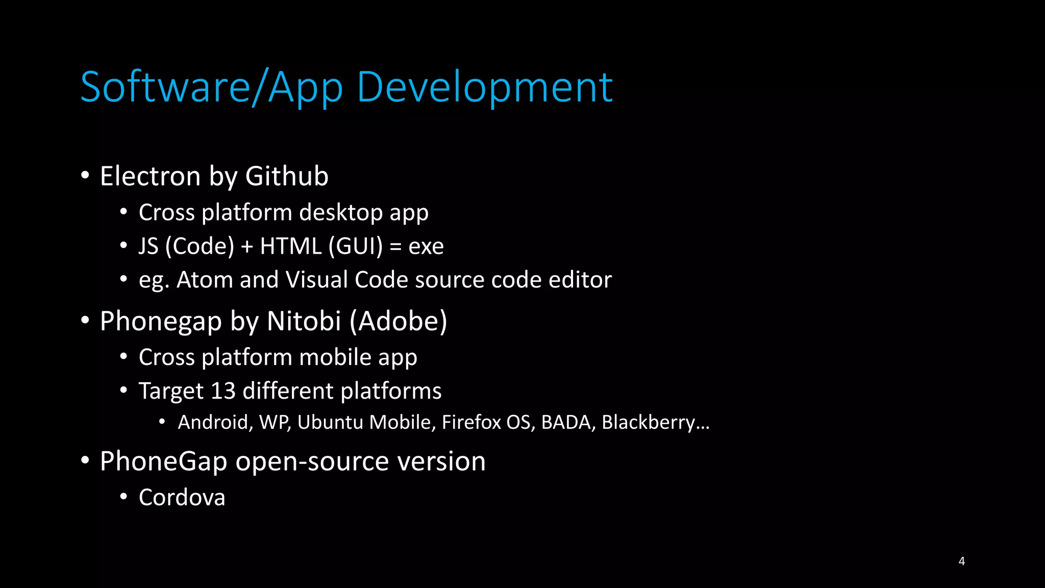 Software/App Development
• Electron by Github
• Cross platform desktop app
• JS (Code) + HTML (GUI) = exe
• eg. Atom and Visual Code source code editor
• Phonegap by Nitobi (Adobe)
• Cross platform mobile app
• Target 13 different platforms
• Android, WP, Ubuntu Mobile, Firefox OS, BADA, Blackberry…
• PhoneGap open-source version
• Cordova
4
 