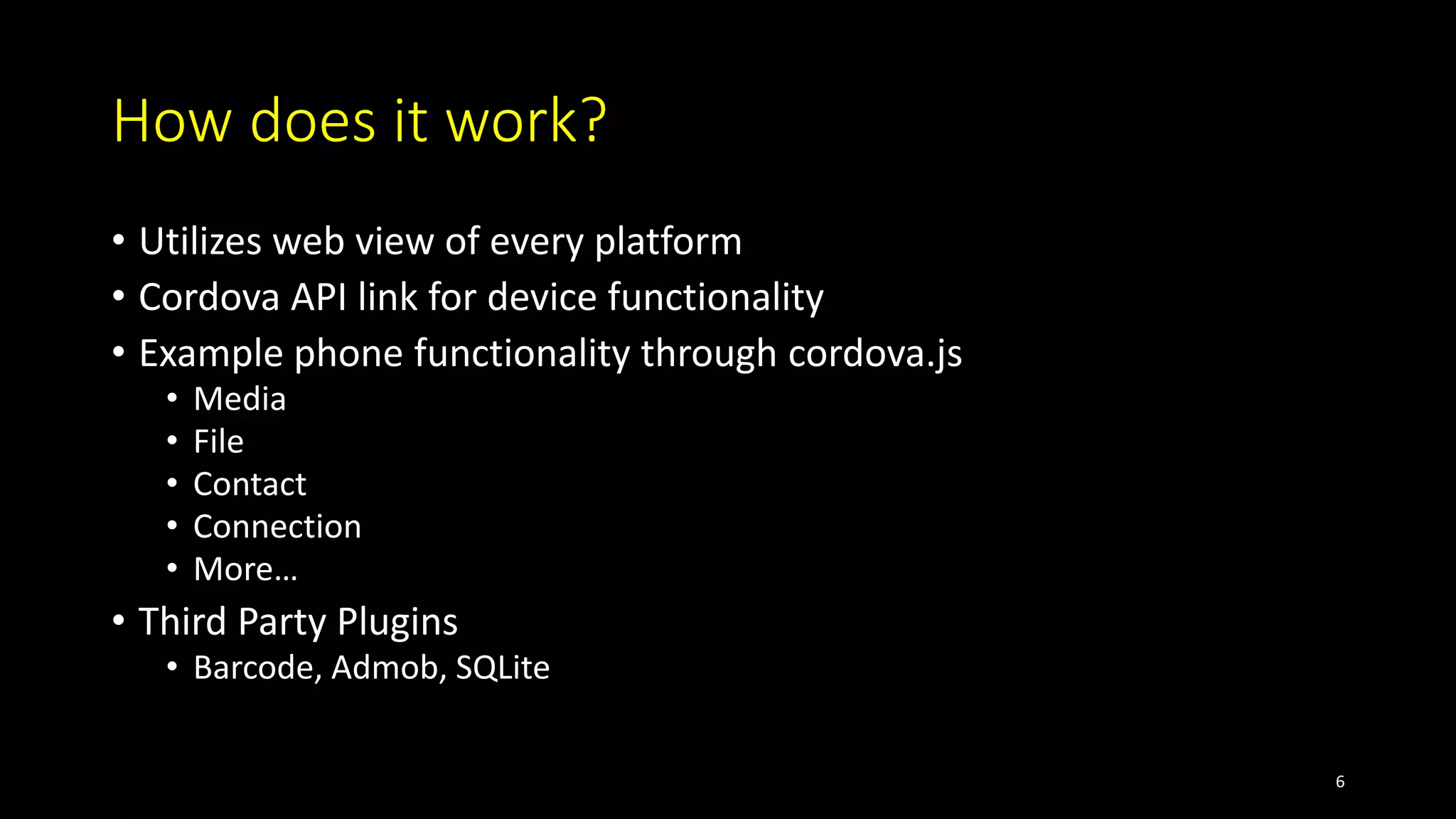 How does it work?
• Utilizes web view of every platform
• Cordova API link for device functionality
• Example phone functionality through cordova.js
• Media
• File
• Contact
• Connection
• More…
• Third Party Plugins
• Barcode, Admob, SQLite
6
 