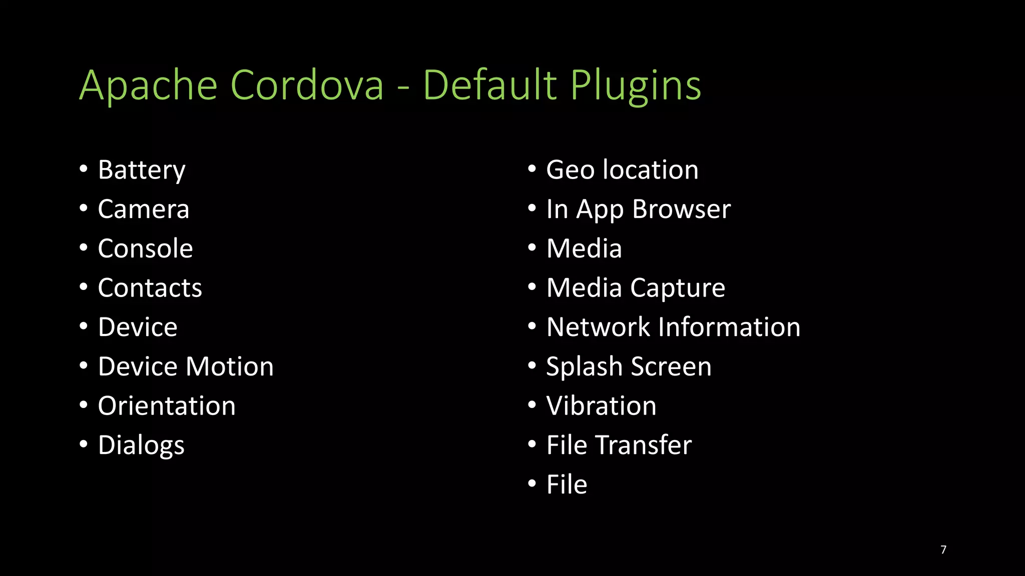 Apache Cordova - Default Plugins
• Battery
• Camera
• Console
• Contacts
• Device
• Device Motion
• Orientation
• Dialogs
• Geo location
• In App Browser
• Media
• Media Capture
• Network Information
• Splash Screen
• Vibration
• File Transfer
• File
7
 