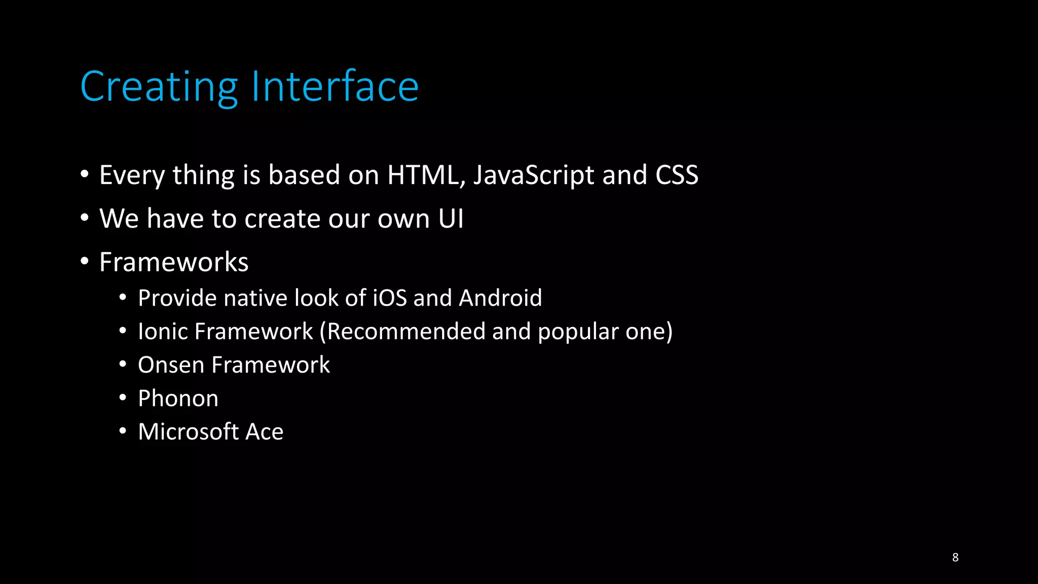 Creating Interface
• Every thing is based on HTML, JavaScript and CSS
• We have to create our own UI
• Frameworks
• Provide native look of iOS and Android
• Ionic Framework (Recommended and popular one)
• Onsen Framework
• Phonon
• Microsoft Ace
8
 
