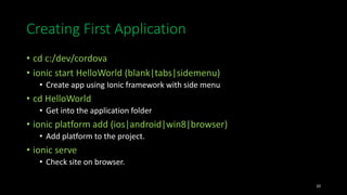 Creating First Application
• cd c:/dev/cordova
• ionic start HelloWorld (blank|tabs|sidemenu)
• Create app using Ionic framework with side menu
• cd HelloWorld
• Get into the application folder
• ionic platform add (ios|android|win8|browser)
• Add platform to the project.
• ionic serve
• Check site on browser.
10
 