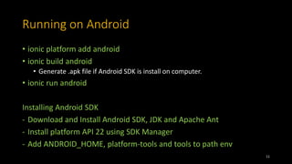 Running on Android
• ionic platform add android
• ionic build android
• Generate .apk file if Android SDK is install on computer.
• ionic run android
Installing Android SDK
- Download and Install Android SDK, JDK and Apache Ant
- Install platform API 22 using SDK Manager
- Add ANDROID_HOME, platform-tools and tools to path env
11
 