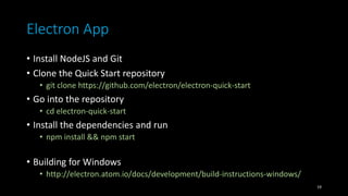 Electron App
• Install NodeJS and Git
• Clone the Quick Start repository
• git clone https://github.com/electron/electron-quick-start
• Go into the repository
• cd electron-quick-start
• Install the dependencies and run
• npm install && npm start
• Building for Windows
• http://electron.atom.io/docs/development/build-instructions-windows/
19
 