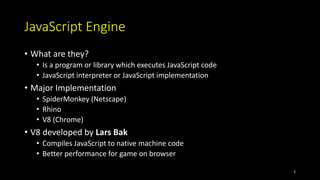 JavaScript Engine
• What are they?
• Is a program or library which executes JavaScript code
• JavaScript interpreter or JavaScript implementation
• Major Implementation
• SpiderMonkey (Netscape)
• Rhino
• V8 (Chrome)
• V8 developed by Lars Bak
• Compiles JavaScript to native machine code
• Better performance for game on browser
2
 