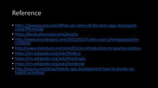 Reference
• https://www.quora.com/What-are-some-of-the-best-apps-developed-
using-PhoneGap
• https://build.phonegap.com/plugins
• http://www.tricedesigns.com/2012/03/27/who-uses-phonegapapache-
cordova/
• http://www.slideshare.net/mikejf12/an-introduction-to-apache-cordova
• https://en.wikipedia.org/wiki/Node.js
• https://en.wikipedia.org/wiki/MarkLogic
• https://en.wikipedia.org/wiki/JavaScript
• http://wijmo.com/blog/mobile-app-development-how-to-decide-on-
hybrid-vs-native/
 