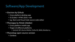 Software/App Development
• Electron by Github
• Cross platform desktop app
• JS (Code) + HTML (GUI) = exe
• eg. Atom and Visual Code source code editor
• Phonegap by Nitobi (Adobe)
• Cross platform mobile app
• Target 13 different platforms
• Android, WP, Ubuntu Mobile, Firefox OS, BADA, Blackberry…
• PhoneGap open-source version
• Cordova
4
 