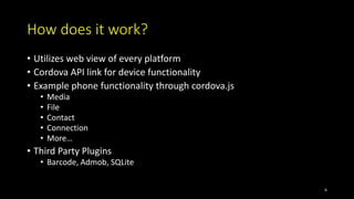 How does it work?
• Utilizes web view of every platform
• Cordova API link for device functionality
• Example phone functionality through cordova.js
• Media
• File
• Contact
• Connection
• More…
• Third Party Plugins
• Barcode, Admob, SQLite
6
 