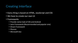 Creating Interface
• Every thing is based on HTML, JavaScript and CSS
• We have to create our own UI
• Frameworks
• Provide native look of iOS and Android
• Ionic Framework (Recommended and popular one)
• Onsen Framework
• Phonon
• Microsoft Ace
8
 